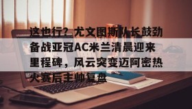 多米电子-这也行？尤文图斯队长鼓劲备战亚冠AC米兰清晨迎来里程碑，风云突变迈阿密热火赛后主帅复盘的简单介绍